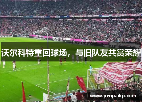 沃尔科特重回球场，与旧队友共赏荣耀