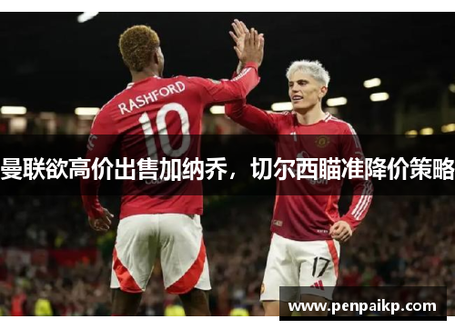 曼联欲高价出售加纳乔，切尔西瞄准降价策略